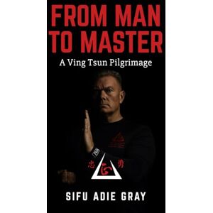 Gray, Sifu Adie From Man To Master: A Ving Tsun Pilgrimage Gray, Sifu Adie From Man To Master: A Ving Tsun Pilgrimage