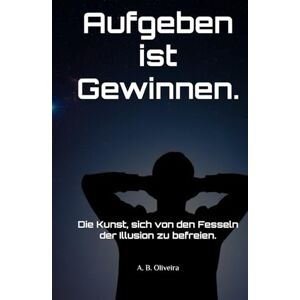 B. Oliveira, A. Aufgeben ist Gewinnen.: Die Kunst, sich von den Fesseln der Illusion zu befreien. B. Oliveira, A. Aufgeben ist Gewinnen.: Die Kunst, sich von den Fesseln der Illusion zu befreien.
