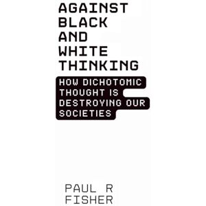 Fisher, Paul R Against Black and White Thinking: How Dichotomic Thought is Destroying Our Societies: Finding Nuance, Understanding, and Connection in a Polarized World Fisher, Paul R Against Black and White Thinking: How Dichotomic Thought is Destroying Our Societies: Finding Nuance, Understanding, and Connection in a Polarized World
