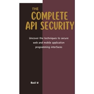 U, Basil The Complete API Security: Uncover the techniques to secure web and mobile application programming interfaces U, Basil The Complete API Security: Uncover the techniques to secure web and mobile application programming interfaces