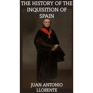 Llorente, Juan Antonio The History of The Inquisition of Spain: From The Time of Its Establishment To The Reign of Ferdinand VII Llorente, Juan Antonio The History of The Inquisition of Spain: From The Time of Its Establishment To The Reign of Ferdinand VII