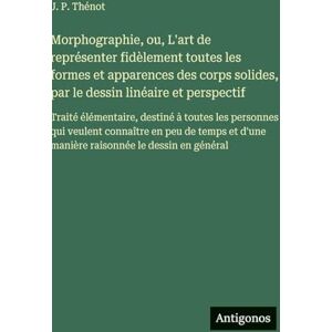 Thénot, J P Morphographie, ou, L'art de représenter fidèlement toutes les formes et apparences des corps solides, par le dessin linéaire et perspectif: Traité ... en peu de temps et d'une manière raisonnée Thénot, J P Morphographie, ou, L'art de représenter fidèlement toutes les formes et apparences des corps solides, par le dessin linéaire et perspectif: Traité ... en peu de temps et d'une manière raisonnée