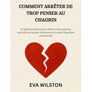 Wilston, Eva COMMENT ARRÊTER DE TROP PENSER AU CHAGRIN: Un guide pratique pour lâcher prise, avancer, reconstruire la paix intérieure et trouver l'équilibre émotionnel Wilston, Eva COMMENT ARRÊTER DE TROP PENSER AU CHAGRIN: Un guide pratique pour lâcher prise, avancer, reconstruire la paix intérieure et trouver l'équilibre émotionnel
