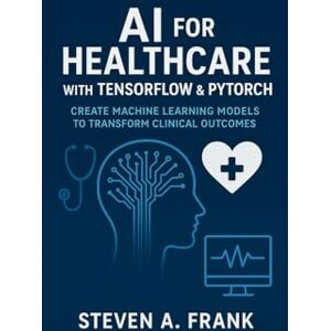 FRANK, STEVEN A. AI FOR HEALTHCARE WITH TENSORFLOW & PYTORCH: CREATE MACHINE LEARNING MODELS TO TRANSFORM CLINICAL OUTCOMES FRANK, STEVEN A. AI FOR HEALTHCARE WITH TENSORFLOW & PYTORCH: CREATE MACHINE LEARNING MODELS TO TRANSFORM CLINICAL OUTCOMES