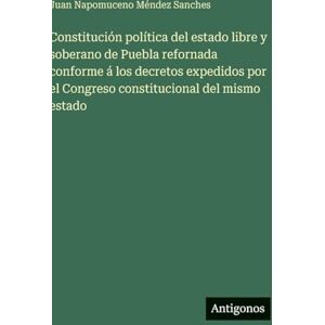 Sanches, Juan Napomuceno Méndez Constitución política del estado libre y soberano de Puebla refornada conforme á los decretos expedidos por el Congreso constitucional del mismo estado Sanches, Juan Napomuceno Méndez Constitución política del estado libre y soberano de Puebla refornada conforme á los decretos expedidos por el Congreso constitucional del mismo estado