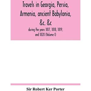 Robert Ker Porter, Sir Travels in Georgia, Persia, Armenia, ancient Babylonia, &c. &c.: during the years 1817, 1818, 1819, and 1820 (Volume I) Robert Ker Porter, Sir Travels in Georgia, Persia, Armenia, ancient Babylonia, &c. &c.: during the years 1817, 1818, 1819, and 1820 (Volume I)
