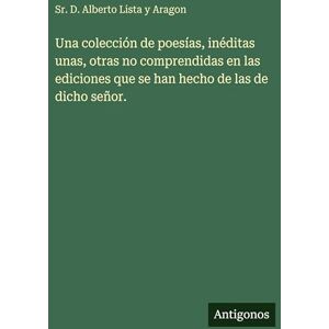 Lista Y Aragon Sr, D Alberto Una colección de poesías, inéditas unas, otras no comprendidas en las ediciones que se han hecho de las de dicho señor. Lista Y Aragon Sr, D Alberto Una colección de poesías, inéditas unas, otras no comprendidas en las ediciones que se han hecho de las de dicho señor.