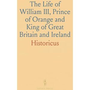 Historicus, Historicus The Life of William III, Prince of Orange and King of Great Britain and Ireland Historicus, Historicus The Life of William III, Prince of Orange and King of Great Britain and Ireland
