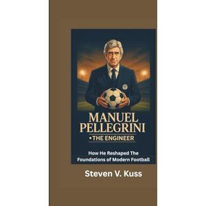 V. Kuss, Steven Manuel Pellegrini: The Engineer: How He Reshaped The Foundations of Modern Football V. Kuss, Steven Manuel Pellegrini: The Engineer: How He Reshaped The Foundations of Modern Football