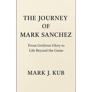 Kub, Mark J The Journey of Mark Sanchez: From Gridiron Glory to Life Beyond the Game Kub, Mark J The Journey of Mark Sanchez: From Gridiron Glory to Life Beyond the Game