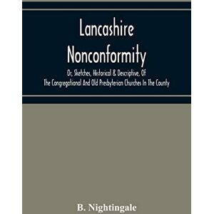 Nightingale, B Lancashire Nonconformity, Or, Sketches, Historical & Descriptive, Of The Congregational And Old Presbyterian Churches In The County Nightingale, B Lancashire Nonconformity, Or, Sketches, Historical & Descriptive, Of The Congregational And Old Presbyterian Churches In The County