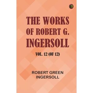 Robert Green Ingersoll The Works of Robert G. Ingersoll Vol. 12 (of 12) Robert Green Ingersoll The Works of Robert G. Ingersoll Vol. 12 (of 12)