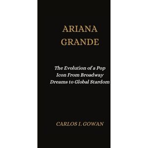 I. Gowan, Carlos ARIANA GRANDE: The Evolution of a Pop Icon From Broadway Dreams to Global Stardom I. Gowan, Carlos ARIANA GRANDE: The Evolution of a Pop Icon From Broadway Dreams to Global Stardom