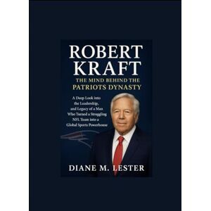 Lester, Diane Robert Kraft: The Mind Behind the Patriots Dynasty: A Deep Look into the Leadership, and Legacy of a Man Who Turned a Struggling NFL Team into a Global Sports Powerhouse Lester, Diane Robert Kraft: The Mind Behind the Patriots Dynasty: A Deep Look into the Leadership, and Legacy of a Man Who Turned a Struggling NFL Team into a Global Sports Powerhouse