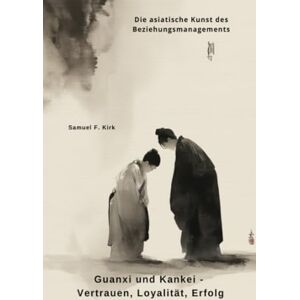 Kirk Guanxi und Kankei Vertrauen, Loyalität, Erfolg: Die asiatische Kunst des Beziehungsmanagements Kirk Guanxi und Kankei Vertrauen, Loyalität, Erfolg: Die asiatische Kunst des Beziehungsmanagements
