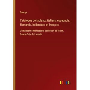 George Catalogue de tableaux italiens, espagnols, flamands, hollandais, et français: Composant l'interessante collection de feu M. Quatre-Solz de Lahante George Catalogue de tableaux italiens, espagnols, flamands, hollandais, et français: Composant l'interessante collection de feu M. Quatre-Solz de Lahante