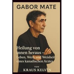 Kelvin, Kraus Gabor Mate: Heilung von innen heraus – Leben, Werk und Weisheit eines kanadischen Arztes Kelvin, Kraus Gabor Mate: Heilung von innen heraus – Leben, Werk und Weisheit eines kanadischen Arztes