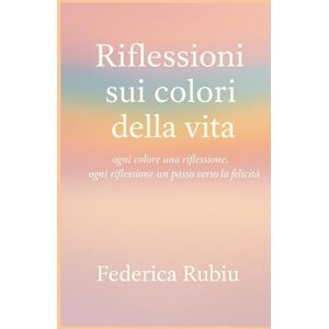Rubiu, Federica Riflessioni sui colori della vita: Ogni colore una riflessione, ogni riflessione un passo verso la felicità Rubiu, Federica Riflessioni sui colori della vita: Ogni colore una riflessione, ogni riflessione un passo verso la felicità