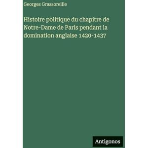 Grassoreille, Georges Histoire politique du chapitre de Notre-Dame de Paris pendant la domination anglaise 1420-1437 Grassoreille, Georges Histoire politique du chapitre de Notre-Dame de Paris pendant la domination anglaise 1420-1437