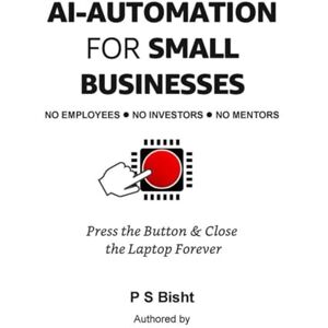 Bisht, P S AI Automation for Small Businesses No Employees. No Investors. No Mentors: Press the Button & Close the Laptop Forever Bisht, P S AI Automation for Small Businesses No Employees. No Investors. No Mentors: Press the Button & Close the Laptop Forever
