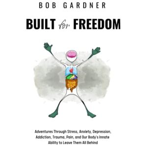 Gardner, Bob Built for Freedom: Adventures Through Stress, Anxiety, Depression, Addiction, Trauma, Pain, and Our Body’s Innate Ability to Leave Them All Behind Gardner, Bob Built for Freedom: Adventures Through Stress, Anxiety, Depression, Addiction, Trauma, Pain, and Our Body’s Innate Ability to Leave Them All Behind