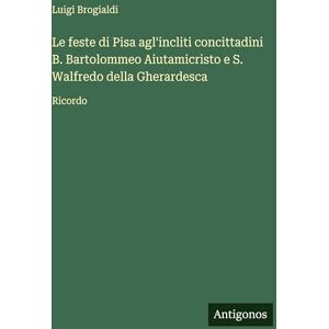 Brogialdi, Luigi Le feste di Pisa agl'incliti concittadini B. Bartolommeo Aiutamicristo e S. Walfredo della Gherardesca: Ricordo Brogialdi, Luigi Le feste di Pisa agl'incliti concittadini B. Bartolommeo Aiutamicristo e S. Walfredo della Gherardesca: Ricordo