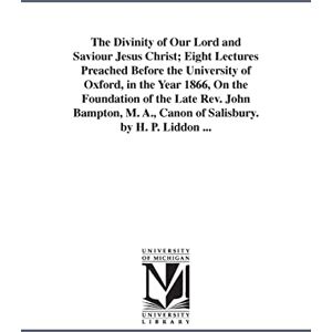 Michigan Historical Reprint Series The divinity of Our Lord and Saviour Jesus Christ; eight lectures preached before the University of Oxford, in the year 1866, on the foundation of the ... A., canon of Salisbury. By H. P. Liddon ... Michigan Historical Reprint Series The divinity of Our Lord and Saviour Jesus Christ; eight lectures preached before the University of Oxford, in the year 1866, on the foundation of the ... A., canon of Salisbury. By H. P. Liddon ...