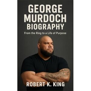 K. King, Robert GEORGE MURDOCH BIOGRAPHY: From the Ring to a Life of Purpose K. King, Robert GEORGE MURDOCH BIOGRAPHY: From the Ring to a Life of Purpose