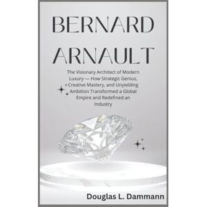 L. Dammann, Douglas BERNARD ARNAULT: The Visionary Architect of Modern Luxury — How Strategic Genius, Creative Mastery, and Unyielding Ambition Transformed a Global Empire and Redefined an Industry L. Dammann, Douglas BERNARD ARNAULT: The Visionary Architect of Modern Luxury — How Strategic Genius, Creative Mastery, and Unyielding Ambition Transformed a Global Empire and Redefined an Industry