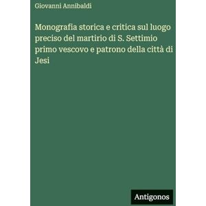 Annibaldi, Giovanni Monografia storica e critica sul luogo preciso del martirio di S. Settimio primo vescovo e patrono della città di Jesi Annibaldi, Giovanni Monografia storica e critica sul luogo preciso del martirio di S. Settimio primo vescovo e patrono della città di Jesi