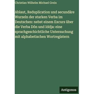 Grein, Christian Wilhelm Michael Ablaut, Reduplication und secundäre Wurzeln der starken Verba im Deutschen: nebst einem Excurs über die Verba Dôn und Iddja: eine sprachgeschichtliche Untersuchung mit alphabetischen Wortregistern Grein, Christian Wilhelm Michael Ablaut, Reduplication und secundäre Wurzeln der starken Verba im Deutschen: nebst einem Excurs über die Verba Dôn und Iddja: eine sprachgeschichtliche Untersuchung mit alphabetischen Wortregistern