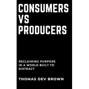 Brown, Thomas Dev Consumers Vs. Producers: Reclaiming Purpose in a World Built to Distract Brown, Thomas Dev Consumers Vs. Producers: Reclaiming Purpose in a World Built to Distract