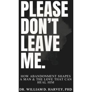 Harvey PhD, Dr. William D. Please Don't Leave Me.: How Abandonment Shapes a Man & The Love That Can Heal Him Harvey PhD, Dr. William D. Please Don't Leave Me.: How Abandonment Shapes a Man & The Love That Can Heal Him