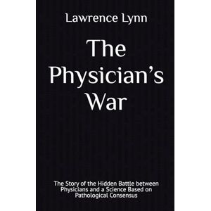 Lynn, Lawrence The Physician’s War: The Story of the Hidden Battle between Physicians and a Science Based on Pathological Consensus Lynn, Lawrence The Physician’s War: The Story of the Hidden Battle between Physicians and a Science Based on Pathological Consensus