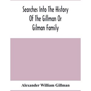 William Gillman, Alexander Searches Into The History Of The Gillman Or Gilman Family: Including The Various Branches In England, Ireland, America And Belgium William Gillman, Alexander Searches Into The History Of The Gillman Or Gilman Family: Including The Various Branches In England, Ireland, America And Belgium