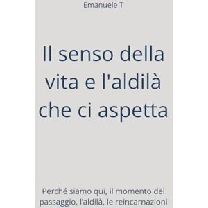 T, Emanuele Il senso della vita e l'aldilà che ci aspetta: Perché siamo qui, il momento del passaggio, l’aldilà, le reincarnazioni T, Emanuele Il senso della vita e l'aldilà che ci aspetta: Perché siamo qui, il momento del passaggio, l’aldilà, le reincarnazioni