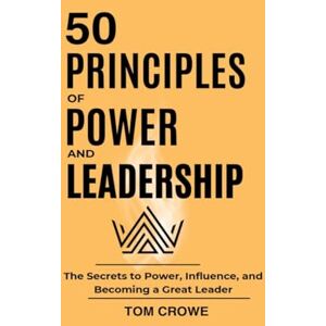 Tom Crowe 50 Principles of Power and Leadership: The Secrets to Power, Influence, and Becoming a Great Leader Tom Crowe 50 Principles of Power and Leadership: The Secrets to Power, Influence, and Becoming a Great Leader