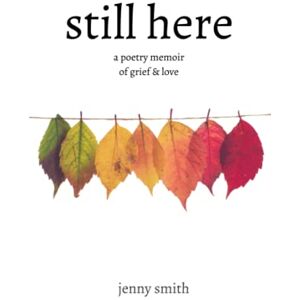 Smith, Jenny Still Here: A Poetry Memoir of Grief & Love Smith, Jenny Still Here: A Poetry Memoir of Grief & Love