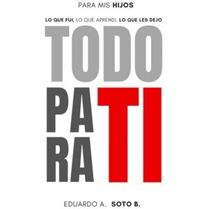 SOTO BECERRA, EDUARDO A. TODO PARA TI: PARA MIS HIJOS: LO QUE FUI, LO QUE APRENDI, LO QUE LES DEJO. SOTO BECERRA, EDUARDO A. TODO PARA TI: PARA MIS HIJOS: LO QUE FUI, LO QUE APRENDI, LO QUE LES DEJO.