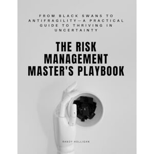 Holligan, Randy The Risk Management Master's Playbook: From Black Swans to Antifragility—A Practical Guide to Thriving in Uncertainty Holligan, Randy The Risk Management Master's Playbook: From Black Swans to Antifragility—A Practical Guide to Thriving in Uncertainty