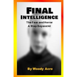 Acre, Woody Final Intelligence: The Fear and Horror A Next Step Beyond AI Acre, Woody Final Intelligence: The Fear and Horror A Next Step Beyond AI
