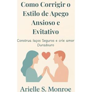 S. Monroe, Arielle Como Corrigir o Estilo de Apego Ansioso e Evitativo: Construa laços Seguros e crie amor Duradouro S. Monroe, Arielle Como Corrigir o Estilo de Apego Ansioso e Evitativo: Construa laços Seguros e crie amor Duradouro