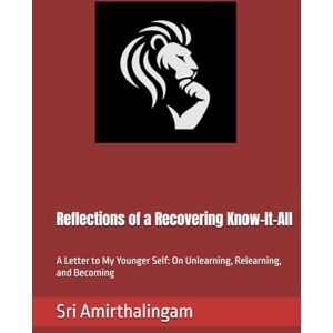 Amirthalingam, Sri Reflections of a Recovering Know-It-All: A Letter to My Younger Self: On Unlearning, Relearning, and Becoming Amirthalingam, Sri Reflections of a Recovering Know-It-All: A Letter to My Younger Self: On Unlearning, Relearning, and Becoming