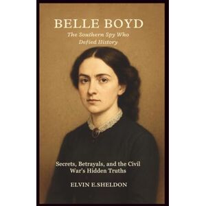 E.Sheldon, Elvin Belle Boyd: The Southern Spy Who Defied History: Secrets, Betrayals, and the Civil War's Hidden Truths E.Sheldon, Elvin Belle Boyd: The Southern Spy Who Defied History: Secrets, Betrayals, and the Civil War's Hidden Truths