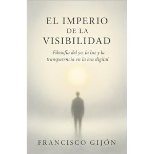 Gijón, Francisco El Imperio de la Visibilidad: Filosofía del yo, la luz y la transparencia en la era digital Gijón, Francisco El Imperio de la Visibilidad: Filosofía del yo, la luz y la transparencia en la era digital