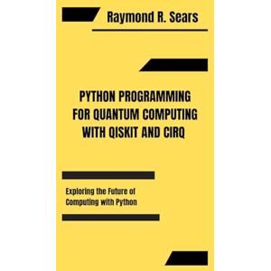 R. Sears, Raymond PYTHON PROGRAMMING FOR QUANTUM COMPUTING WITH QISKIT AND CIRQ: Exploring the Future of Computing with Python R. Sears, Raymond PYTHON PROGRAMMING FOR QUANTUM COMPUTING WITH QISKIT AND CIRQ: Exploring the Future of Computing with Python