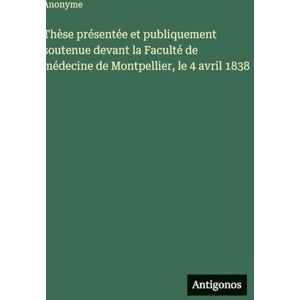 Anonyme Thèse présentée et publiquement soutenue devant la Faculté de médecine de Montpellier, le 4 avril 1838 Anonyme Thèse présentée et publiquement soutenue devant la Faculté de médecine de Montpellier, le 4 avril 1838