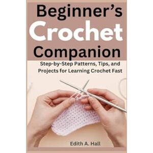 Hall, Edith A Beginner’s Crochet Companion: Step-by-Step Patterns, Tips, and Projects for Learning Crochet Fast Hall, Edith A Beginner’s Crochet Companion: Step-by-Step Patterns, Tips, and Projects for Learning Crochet Fast