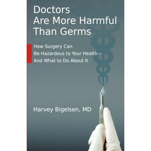 Bigelsen MD, Harvey Doctors Are More Harmful Than Germs: How Surgery Can Be Hazardous to Your Health And What to Do About It Bigelsen MD, Harvey Doctors Are More Harmful Than Germs: How Surgery Can Be Hazardous to Your Health And What to Do About It