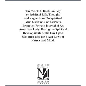 Michigan Historical Reprint Series The world's book; or, Key to spiritual life. Thoughs and suggestions on spiritual manifestations, or Extracts from the private journal of an American ... and the fixed laws of nature and mind. Michigan Historical Reprint Series The world's book; or, Key to spiritual life. Thoughs and suggestions on spiritual manifestations, or Extracts from the private journal of an American ... and the fixed laws of nature and mind.
